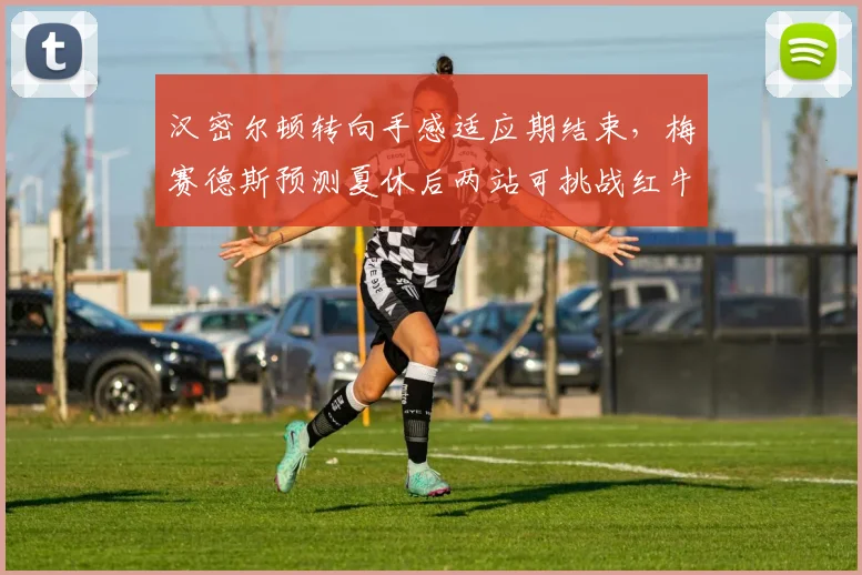 汉密尔顿转向手感适应期结束，梅赛德斯预测夏休后两站可挑战红牛