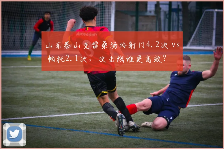 山东泰山克雷桑场均射门4.2次 vs 帕托2.1次，攻击线谁更高效？