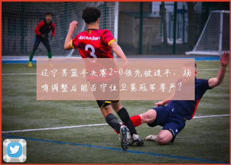 辽宁男篮半决赛2-0领先被追平，杨鸣调整后能否守住卫冕冠军尊严？