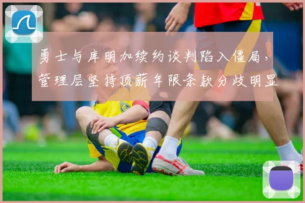 勇士与库明加续约谈判陷入僵局，管理层坚持顶薪年限条款分歧明显