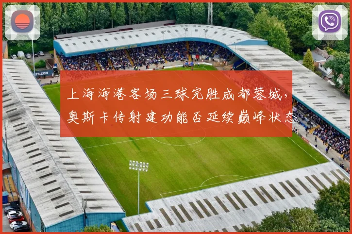 上海海港客场三球完胜成都蓉城,奥斯卡传射建功能否延续巅峰状态?