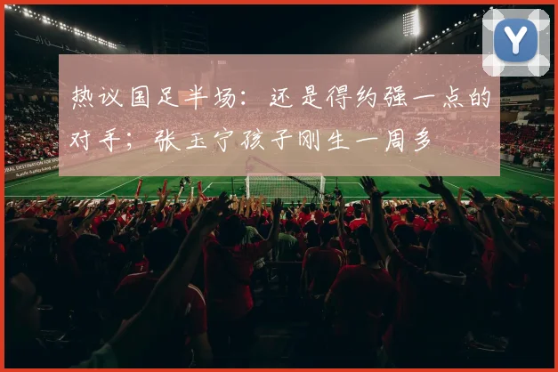 热议国足半场：还是得约强一点的对手；张玉宁孩子刚生一周多