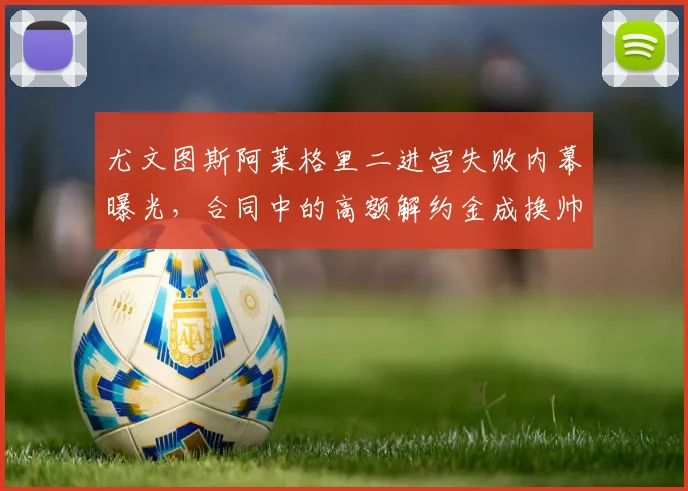 尤文图斯阿莱格里二进宫失败内幕曝光,合同中的高额解约金成换帅最大障碍